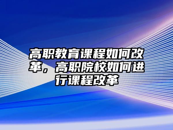 高職教育課程如何改革，高職院校如何進行課程改革