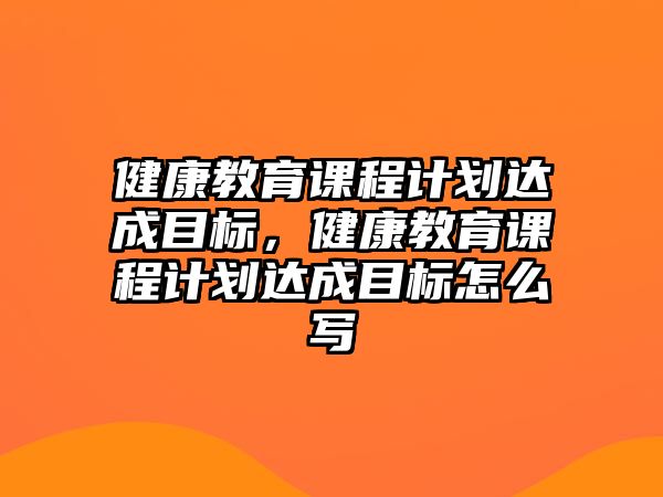 健康教育課程計劃達成目標，健康教育課程計劃達成目標怎么寫