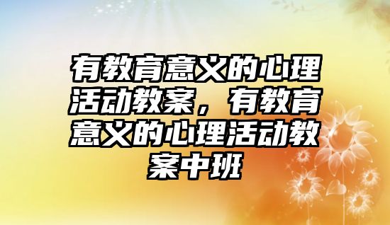 有教育意義的心理活動教案，有教育意義的心理活動教案中班