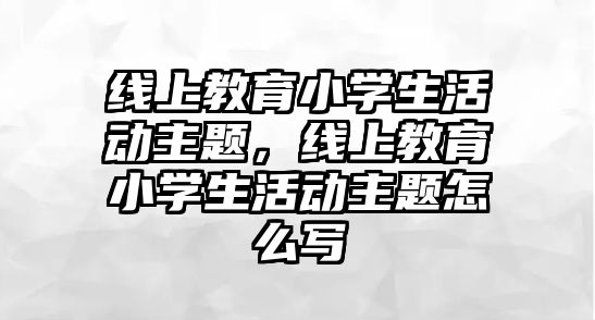 線上教育小學生活動主題，線上教育小學生活動主題怎么寫