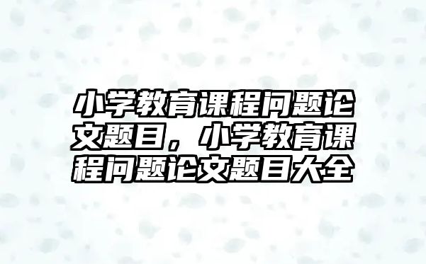 小學(xué)教育課程問題論文題目，小學(xué)教育課程問題論文題目大全