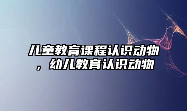 兒童教育課程認識動物，幼兒教育認識動物