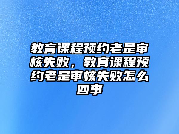 教育課程預(yù)約老是審核失敗，教育課程預(yù)約老是審核失敗怎么回事