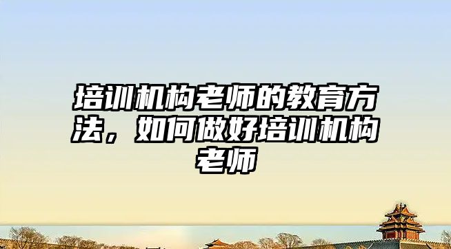 培訓機構老師的教育方法，如何做好培訓機構老師