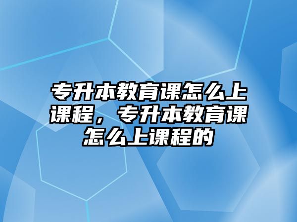 專升本教育課怎么上課程，專升本教育課怎么上課程的