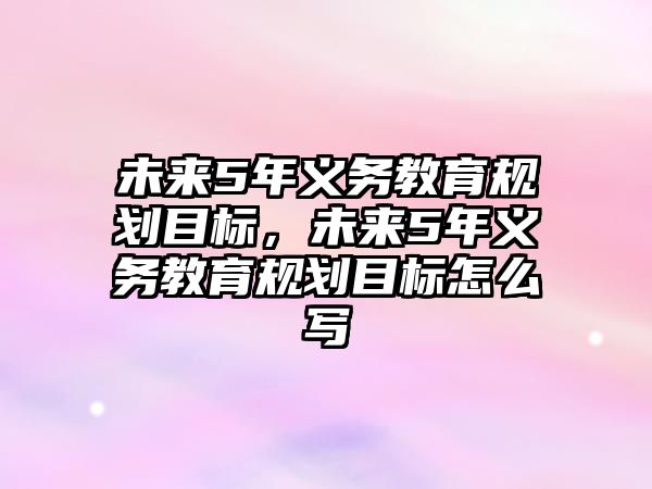 未來5年義務教育規劃目標，未來5年義務教育規劃目標怎么寫