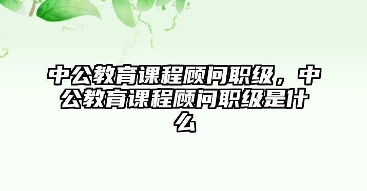 中公教育課程顧問職級，中公教育課程顧問職級是什么