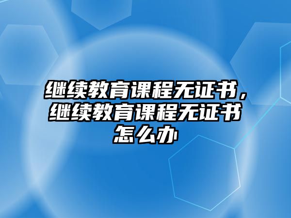 繼續教育課程無證書，繼續教育課程無證書怎么辦