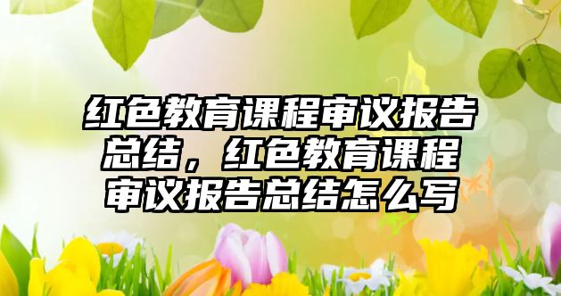 紅色教育課程審議報告總結，紅色教育課程審議報告總結怎么寫